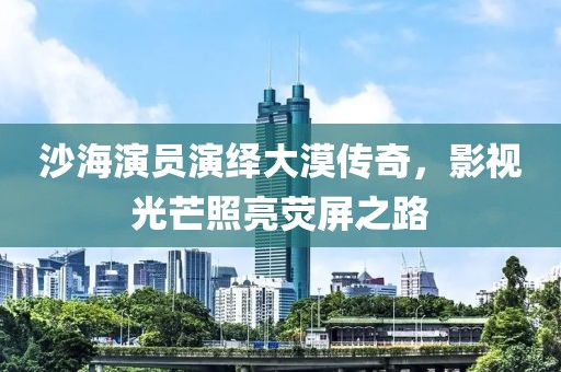 沙海演员演绎大漠传奇，影视光芒照亮荧屏之路