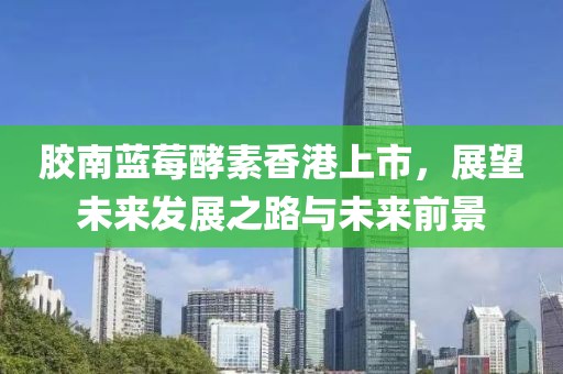 胶南蓝莓酵素香港上市，展望未来发展之路与未来前景