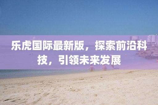 乐虎国际最新版，探索前沿科技，引领未来发展