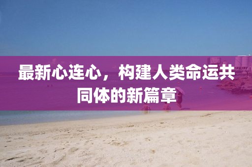 最新心连心，构建人类命运共同体的新篇章