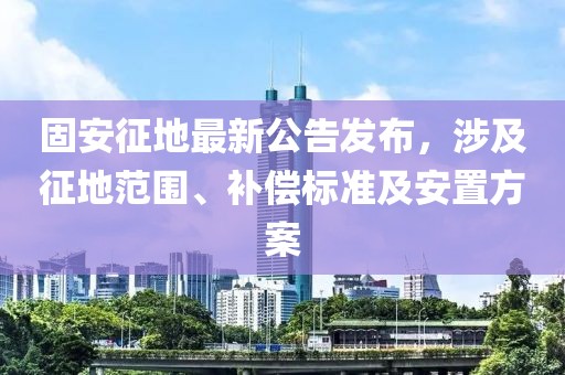 固安征地最新公告发布，涉及征地范围、补偿标准及安置方案