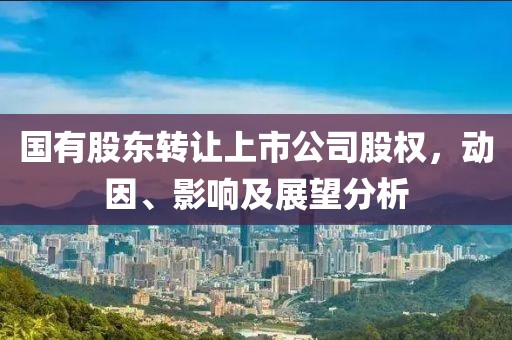 国有股东转让上市公司股权，动因、影响及展望分析