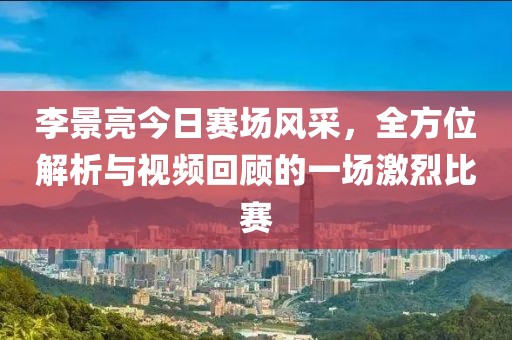 李景亮今日赛场风采，全方位解析与视频回顾的一场激烈比赛