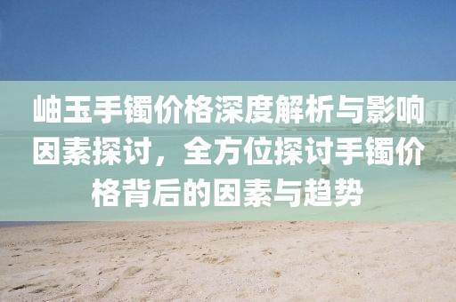 岫玉手镯价格深度解析与影响因素探讨，全方位探讨手镯价格背后的因素与趋势