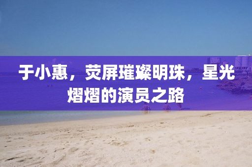 于小惠，荧屏璀璨明珠，星光熠熠的演员之路