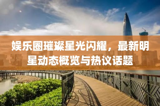 娱乐圈璀璨星光闪耀，最新明星动态概览与热议话题