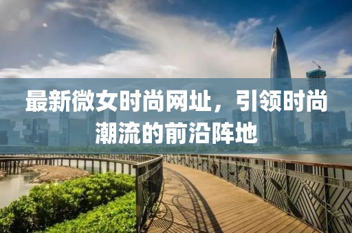 最新微女时尚网址，引领时尚潮流的前沿阵地