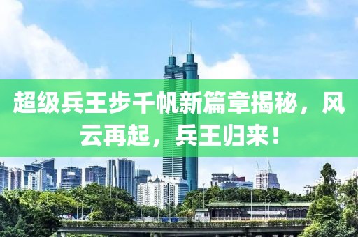 超级兵王步千帆新篇章揭秘，风云再起，兵王归来！