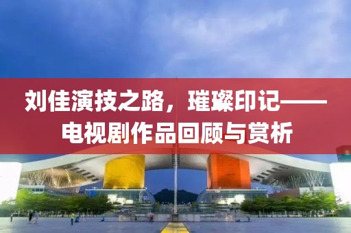 刘佳演技之路，璀璨印记——电视剧作品回顾与赏析