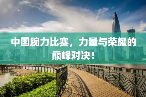 中国腕力比赛，力量与荣耀的巅峰对决！