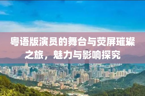 粤语版演员的舞台与荧屏璀璨之旅，魅力与影响探究