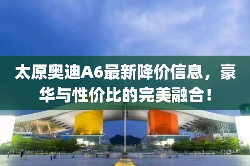 太原奥迪A6最新降价信息，豪华与性价比的完美融合！