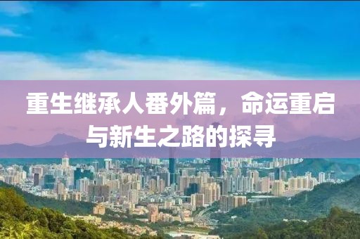 重生继承人番外篇，命运重启与新生之路的探寻