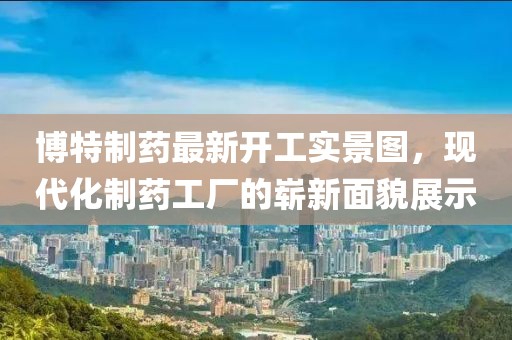 博特制药最新开工实景图，现代化制药工厂的崭新面貌展示