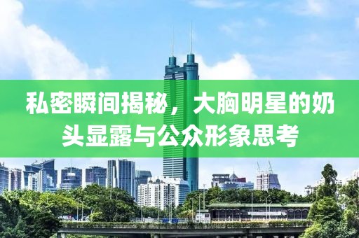 私密瞬间揭秘，大胸明星的奶头显露与公众形象思考