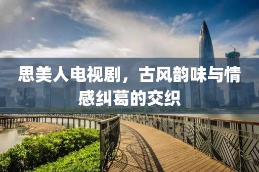 思美人电视剧，古风韵味与情感纠葛的交织