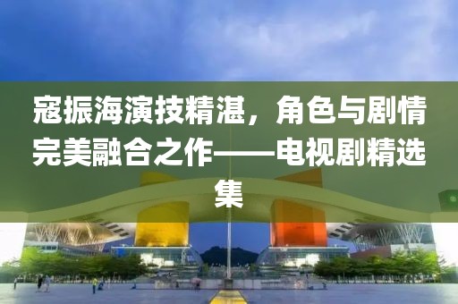 寇振海演技精湛，角色与剧情完美融合之作——电视剧精选集