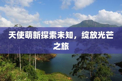 天使萌新探索未知，绽放光芒之旅