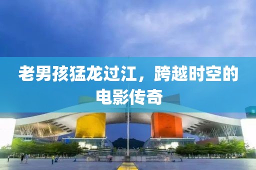 老男孩猛龙过江，跨越时空的电影传奇