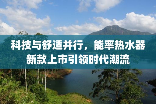 科技与舒适并行，能率热水器新款上市引领时代潮流