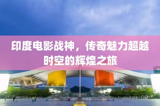 印度电影战神，传奇魅力超越时空的辉煌之旅