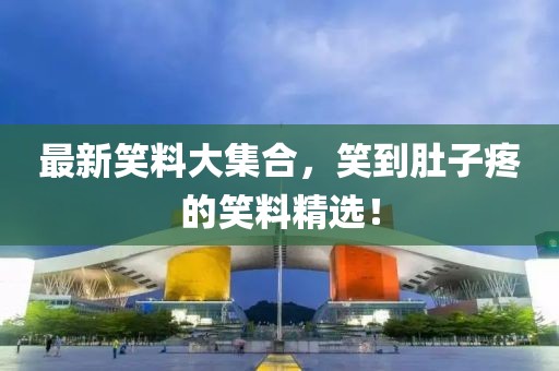 最新笑料大集合，笑到肚子疼的笑料精选！
