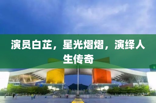 演员白芷，星光熠熠，演绎人生传奇