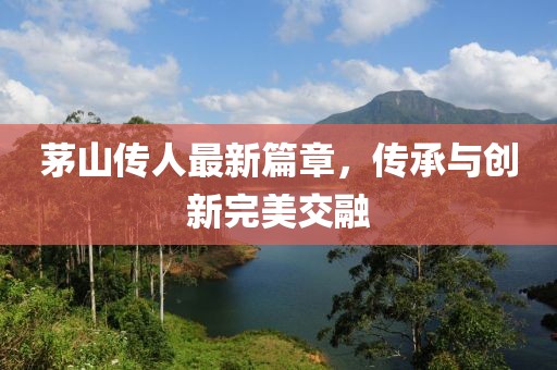 茅山传人最新篇章，传承与创新完美交融