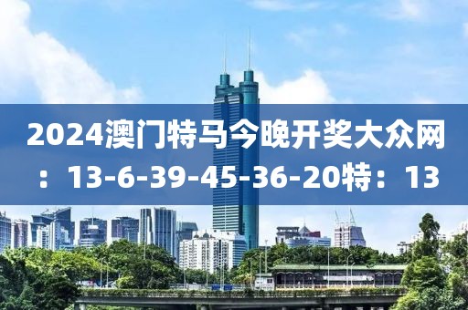 2024澳门特马今晚开奖大众网：13-6-39-45-36-20特：13
