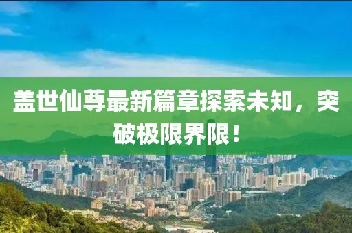盖世仙尊最新篇章探索未知，突破极限界限！