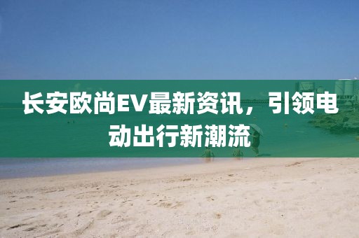 长安欧尚EV最新资讯，引领电动出行新潮流