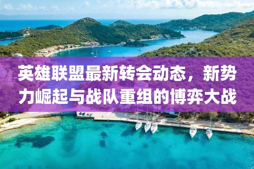 英雄联盟最新转会动态，新势力崛起与战队重组的博弈大战