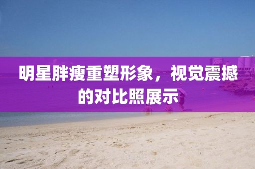 明星胖瘦重塑形象，视觉震撼的对比照展示
