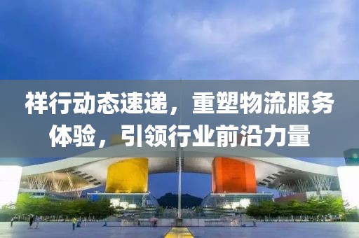 祥行动态速递，重塑物流服务体验，引领行业前沿力量
