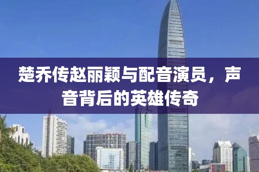 楚乔传赵丽颖与配音演员，声音背后的英雄传奇
