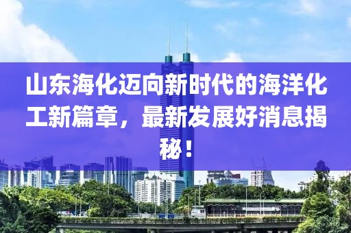 山东海化迈向新时代的海洋化工新篇章，最新发展好消息揭秘！