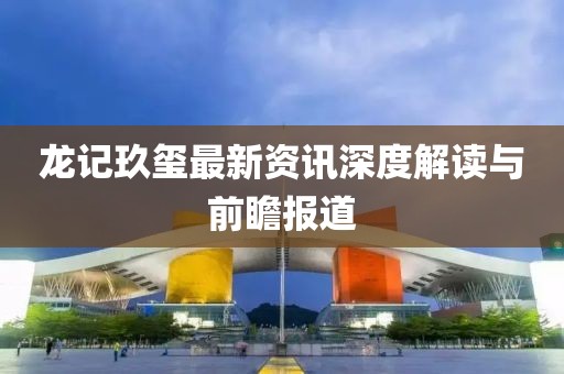 龙记玖玺最新资讯深度解读与前瞻报道