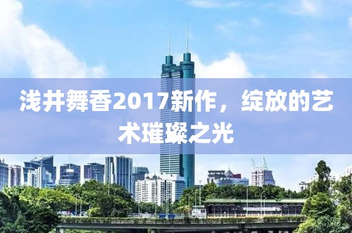 浅井舞香2017新作，绽放的艺术璀璨之光