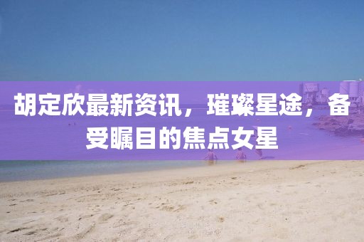 胡定欣最新资讯，璀璨星途，备受瞩目的焦点女星