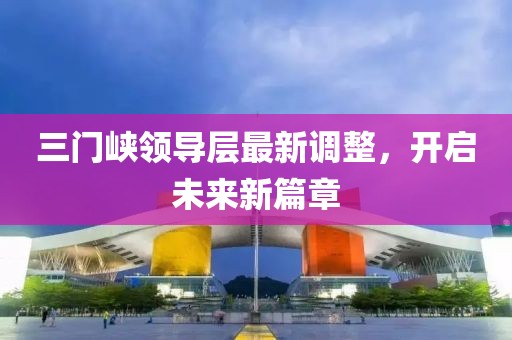 三门峡领导层最新调整，开启未来新篇章