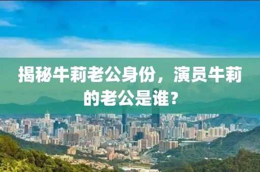 揭秘牛莉老公身份，演员牛莉的老公是谁？