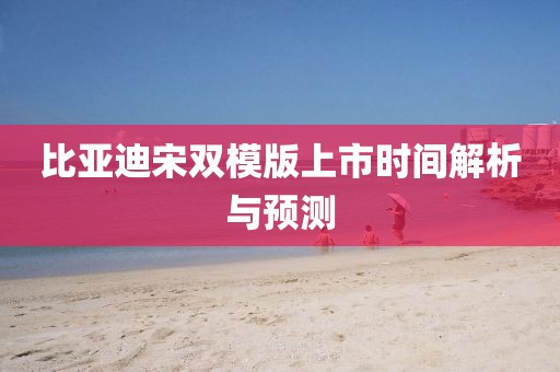 比亚迪宋双模版上市时间解析与预测