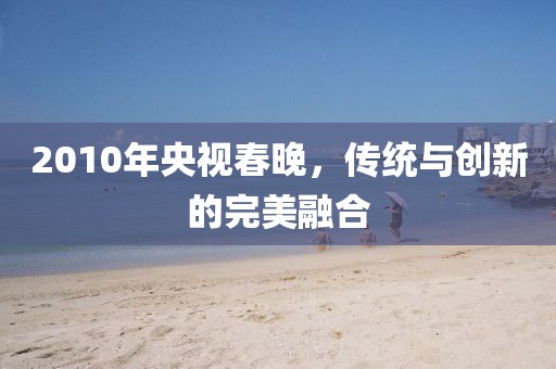 2010年央视春晚，传统与创新的完美融合