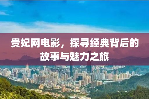 贵妃网电影，探寻经典背后的故事与魅力之旅