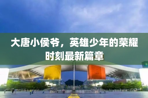 大唐小侯爷，英雄少年的荣耀时刻最新篇章