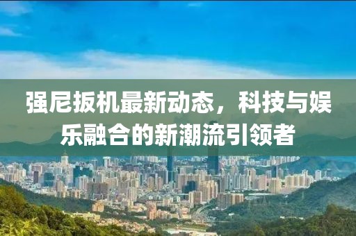 强尼扳机最新动态，科技与娱乐融合的新潮流引领者