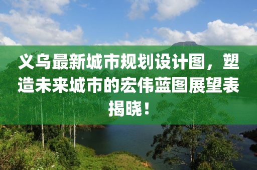 义乌最新城市规划设计图，塑造未来城市的宏伟蓝图展望表揭晓！