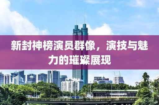 新封神榜演员群像，演技与魅力的璀璨展现