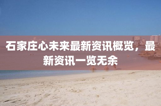 石家庄心未来最新资讯概览，最新资讯一览无余