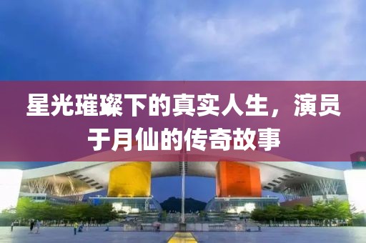 星光璀璨下的真实人生，演员于月仙的传奇故事